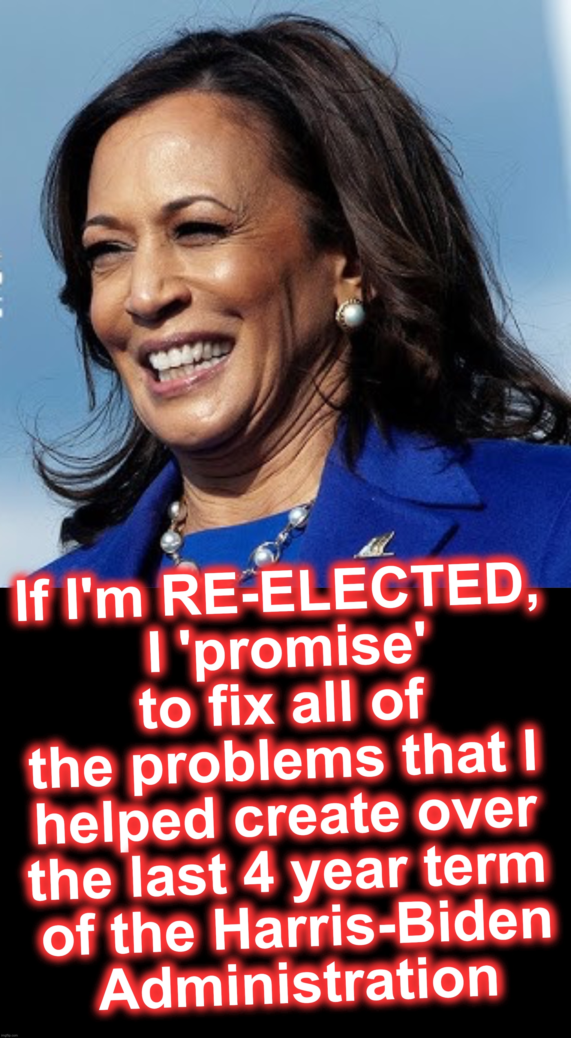 [warning: if-you-can't-obviously-see-this satire] | If I'm RE-ELECTED,
 I 'promise' to fix all of the problems that I helped create over the last 4 year term
 of the Harris-Biden
 Administration | image tagged in kamala harris,biden,joe biden,funny memes | made w/ Imgflip meme maker