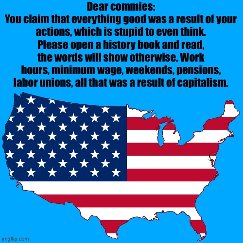 Capitalists did all that, you uneducated commies | Dear commies:
You claim that everything good was a result of your actions, which is stupid to even think. Please open a history book and read, the words will show otherwise. Work hours, minimum wage, weekends, pensions, labor unions, all that was a result of capitalism. | image tagged in map of usa transparent | made w/ Imgflip meme maker