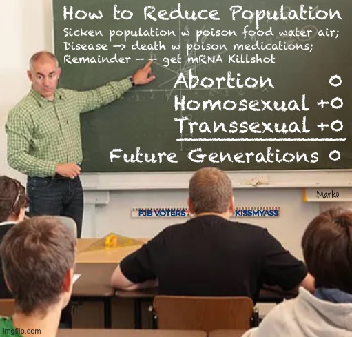 It’s going on right under your nose | How to Reduce Population; Sicken population w poison food water air;

Disease —> death w poison medications;
Remainder — — get mRNA Killshot; Abortion
Homosexual
Transsexual; 0
+0
+0; ————————————; Future Generations 0; Marko; FJB VOTERS; KISSMYASS | image tagged in memes,be aware or be diseased n dead,globalists n leftists want 2 control u,sick or dead,fjb voters leftists kissmyass | made w/ Imgflip meme maker