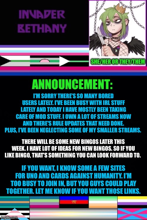 Update: mod stuff, bingo, some game suggestions for bored users | I’M SORRY THERE'S SO MANY BORED USERS LATELY. I’VE BEEN BUSY WITH IRL STUFF LATELY AND TODAY I HAVE MOSTLY BEEN TAKING CARE OF MOD STUFF. I OWN A LOT OF STREAMS NOW AND THERE'S RULE UPDATES THAT NEED DONE. PLUS, I’VE BEEN NEGLECTING SOME OF MY SMALLER STREAMS. THERE WILL BE SOME NEW BINGOS LATER THIS WEEK. I HAVE LOT OF IDEAS FOR NEW BINGOS. SO IF YOU LIKE BINGO, THAT'S SOMETHING YOU CAN LOOK FORWARD TO. IF YOU WANT, I KNOW SOME A FEW SITES FOR UNO AND CARDS AGAINST HUMANITY. I’M TOO BUSY TO JOIN IN, BUT YOU GUYS COULD PLAY TOGETHER. LET ME KNOW IF YOU WANT THOSE LINKS. | image tagged in lgbtq,announcement,update,bingo,uno,cards against humanity | made w/ Imgflip meme maker