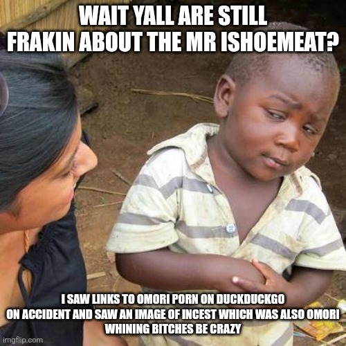 Third World Skeptical Kid Meme | WAIT YALL ARE STILL FRAKIN ABOUT THE MR ISHOEMEAT? I SAW LINKS TO OMORI PORN ON DUCKDUCKGO ON ACCIDENT AND SAW AN IMAGE OF INCEST WHICH WAS ALSO OMORI
WHINING BITCHES BE CRAZY | image tagged in memes,third world skeptical kid | made w/ Imgflip meme maker