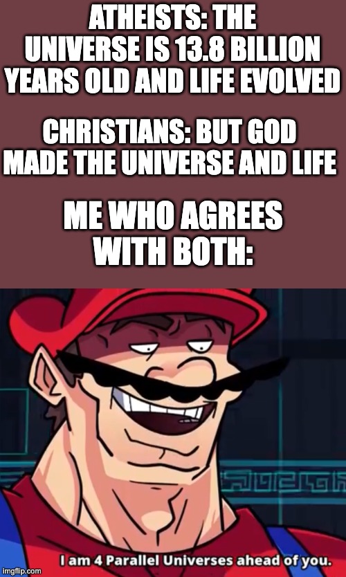 POV: you're not a Young Earther...          Explanation in the comments | ATHEISTS: THE UNIVERSE IS 13.8 BILLION YEARS OLD AND LIFE EVOLVED; CHRISTIANS: BUT GOD MADE THE UNIVERSE AND LIFE; ME WHO AGREES WITH BOTH: | image tagged in i am 4 parallel universes ahead of you,religion,funny,relatable,argument,debate | made w/ Imgflip meme maker