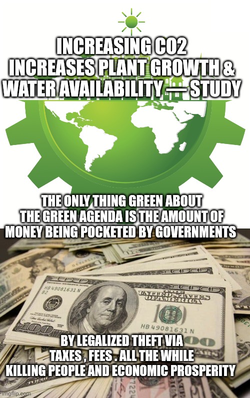 green agenda | INCREASING CO2 INCREASES PLANT GROWTH & WATER AVAILABILITY — STUDY; THE ONLY THING GREEN ABOUT THE GREEN AGENDA IS THE AMOUNT OF MONEY BEING POCKETED BY GOVERNMENTS; BY LEGALIZED THEFT VIA TAXES , FEES . ALL THE WHILE KILLING PEOPLE AND ECONOMIC PROSPERITY | image tagged in taxation is theft | made w/ Imgflip meme maker