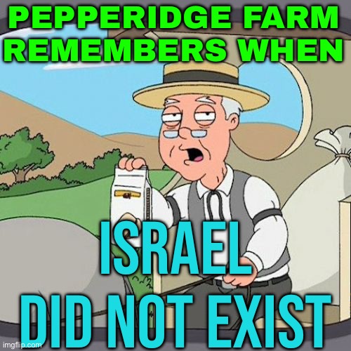 Pepperidge Farm Remembers When Israel Did Not Exist | PEPPERIDGE FARM
REMEMBERS WHEN; ISRAEL DID NOT EXIST | image tagged in memes,pepperidge farm remembers,palestine,genocide,middle east,world war 3 | made w/ Imgflip meme maker