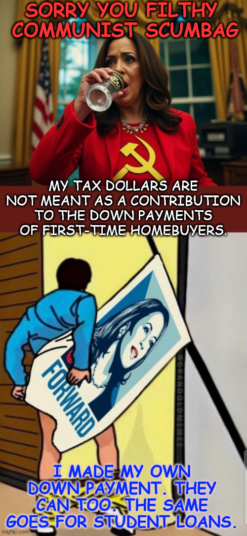 America doesn't need a Communist in the WH stealing from the middle class... | SORRY YOU FILTHY  COMMUNIST SCUMBAG; MY TAX DOLLARS ARE NOT MEANT AS A CONTRIBUTION TO THE DOWN PAYMENTS OF FIRST-TIME HOMEBUYERS. I MADE MY OWN DOWN PAYMENT. THEY CAN TOO. THE SAME GOES FOR STUDENT LOANS. | image tagged in filthy,communist,scumbag,kamala harris | made w/ Imgflip meme maker