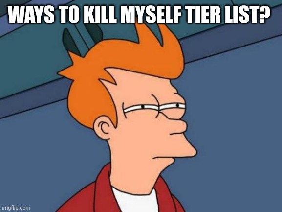 Its a joke dont worry but still, what do you think? | WAYS TO KILL MYSELF TIER LIST? | image tagged in memes,futurama fry | made w/ Imgflip meme maker