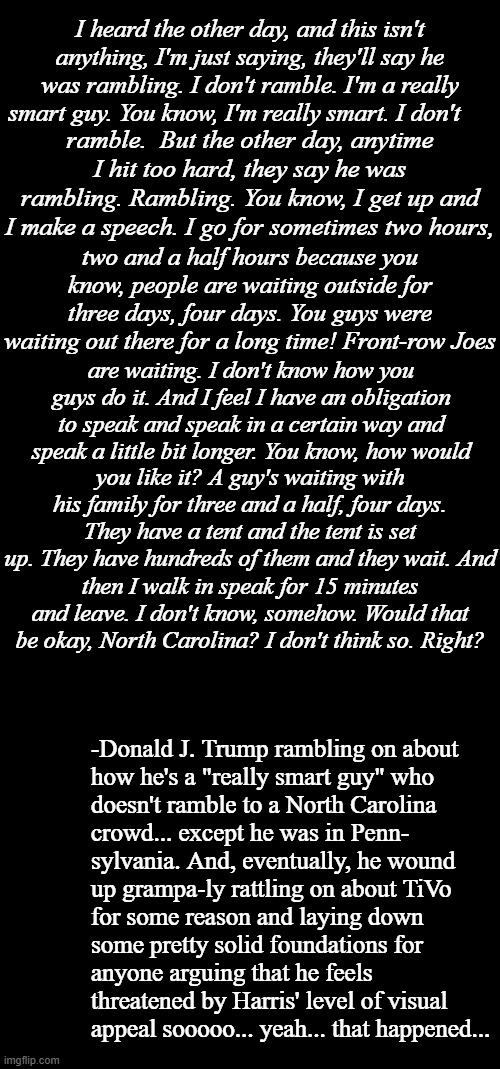 And mightily didst the MAGAts label Joseph of Biden mentally incompetent, yea verily, even as their Messiah proved worse... | I heard the other day, and this isn't anything, I'm just saying, they'll say he was rambling. I don't ramble. I'm a really smart guy. You know, I'm really smart. I don't; ramble.  But the other day, anytime I hit too hard, they say he was rambling. Rambling. You know, I get up and I make a speech. I go for sometimes two hours, two and a half hours because you know, people are waiting outside for three days, four days. You guys were waiting out there for a long time! Front-row Joes; are waiting. I don't know how you guys do it. And I feel I have an obligation to speak and speak in a certain way and speak a little bit longer. You know, how would; you like it? A guy's waiting with his family for three and a half, four days. They have a tent and the tent is set up. They have hundreds of them and they wait. And; then I walk in speak for 15 minutes and leave. I don't know, somehow. Would that be okay, North Carolina? I don't think so. Right? -Donald J. Trump rambling on about
how he's a "really smart guy" who
doesn't ramble to a North Carolina
crowd... except he was in Penn-
sylvania. And, eventually, he wound
up grampa-ly rattling on about TiVo
for some reason and laying down
some pretty solid foundations for
anyone arguing that he feels
threatened by Harris' level of visual
appeal sooooo... yeah... that happened... | image tagged in double long black template,short black template,trump unfit unqualified dangerous | made w/ Imgflip meme maker