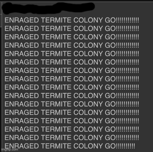 ENRAGED TERMITE COLONY GO!!!!!!!!!!!! | image tagged in enraged termite colony go | made w/ Imgflip meme maker