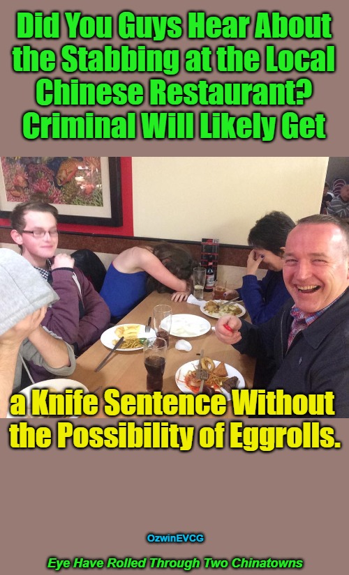 Eye Have Rolled Through... | Did You Guys Hear About 

the Stabbing at the Local 

Chinese Restaurant? 

Criminal Will Likely Get; a Knife Sentence Without 

the Possibility of Eggrolls. OzwinEVCG; Eye Have Rolled Through Two Chinatowns | image tagged in chinese,food,dads,jokes,sharing,caring | made w/ Imgflip meme maker