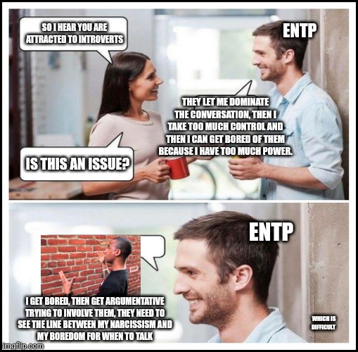 ENTP Problems | ENTP; SO I HEAR YOU ARE ATTRACTED TO INTROVERTS; THEY LET ME DOMINATE THE CONVERSATION, THEN I TAKE TOO MUCH CONTROL AND THEN I CAN GET BORED OF THEM BECAUSE I HAVE TOO MUCH POWER. IS THIS AN ISSUE? ENTP; I GET BORED, THEN GET ARGUMENTATIVE
TRYING TO INVOLVE THEM, THEY NEED TO
SEE THE LINE BETWEEN MY NARCISSISM AND
MY BOREDOM FOR WHEN TO TALK; WHICH IS DIFFICULT | image tagged in coworkers talking,mbti,myers briggs,entp,introverts,personality | made w/ Imgflip meme maker