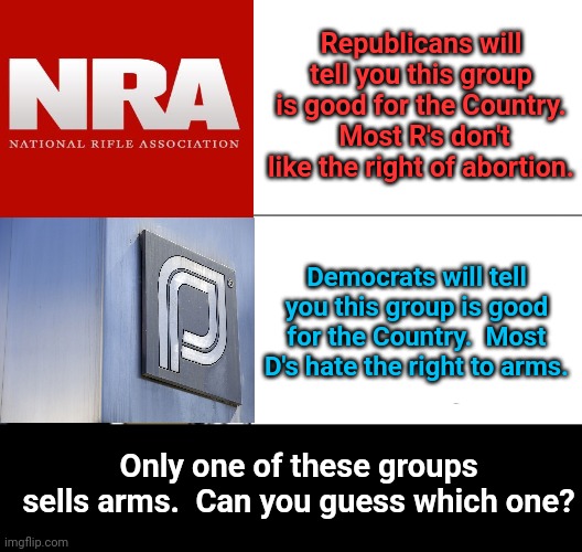 Tuxedo Winnie The Pooh | Republicans will tell you this group is good for the Country.  Most R's don't like the right of abortion. Democrats will tell you this group is good for the Country.  Most D's hate the right to arms. Only one of these groups sells arms.  Can you guess which one? | image tagged in memes,tuxedo winnie the pooh | made w/ Imgflip meme maker