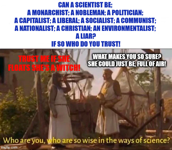 Monty Python and the Holy grail Ways of science Wise | CAN A SCIENTIST BE; 
A MONARCHIST; A NOBLEMAN; A POLITICIAN; 
A CAPITALIST; A LIBERAL; A SOCIALIST; A COMMUNIST; 
A NATIONALIST; A CHRISTIAN; AN ENVIRONMENTALIST; 
A LIAR?
IF SO WHO DO YOU TRUST! WHAT MAKES YOU SO SURE?
SHE COULD JUST BE, FULL OF AIR! TRUST ME IF SHE FLOATS SHE'S A WITCH! | image tagged in monty python and the holy grail ways of science wise | made w/ Imgflip meme maker