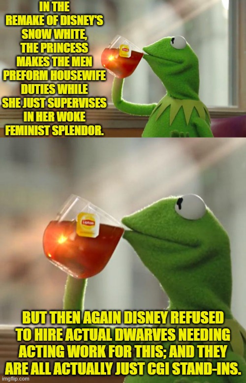 So maybe it doesn't count, eh? | IN THE REMAKE OF DISNEY'S SNOW WHITE, THE PRINCESS MAKES THE MEN PREFORM HOUSEWIFE DUTIES WHILE SHE JUST SUPERVISES IN HER WOKE FEMINIST SPLENDOR. BUT THEN AGAIN DISNEY REFUSED TO HIRE ACTUAL DWARVES NEEDING ACTING WORK FOR THIS; AND THEY ARE ALL ACTUALLY JUST CGI STAND-INS. | image tagged in but that's none of my business | made w/ Imgflip meme maker