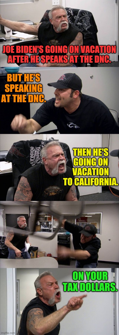 And Another Vacation For Joe | JOE BIDEN'S GOING ON VACATION AFTER HE SPEAKS AT THE DNC. BUT HE'S SPEAKING AT THE DNC. THEN HE'S GOING ON VACATION TO CALIFORNIA. ON YOUR TAX DOLLARS. | image tagged in memes,american chopper argument,joe biden,vacation,you're paying for it,take advantage | made w/ Imgflip meme maker