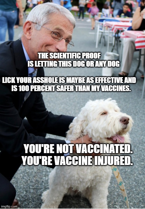 Fauci and his fetish | THE SCIENTIFIC PROOF         IS LETTING THIS DOG OR ANY DOG 
    
 LICK YOUR ASSHOLE IS MAYBE AS EFFECTIVE AND     IS 100 PERCENT SAFER THAN MY VACCINES. YOU'RE NOT VACCINATED. YOU'RE VACCINE INJURED. | image tagged in fauci and his fetish | made w/ Imgflip meme maker