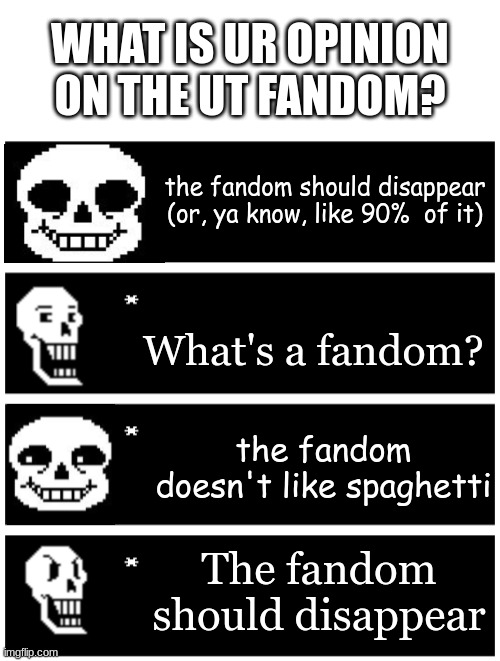 idk | WHAT IS UR OPINION ON THE UT FANDOM? the fandom should disappear (or, ya know, like 90%  of it); What's a fandom? the fandom doesn't like spaghetti; The fandom should disappear | image tagged in 4 undertale textboxes,sans undertale,papyrus undertale | made w/ Imgflip meme maker