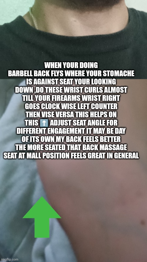 Bodybuilding tip#13 | WHEN YOUR DOING BARBELL BACK FLYS WHERE YOUR STOMACHE IS AGAINST SEAT YOUR LOOKING DOWN ,DO THESE WRIST CURLS ALMOST TILL YOUR FIREARMS WRIST RIGHT GOES CLOCK WISE LEFT COUNTER THEN VISE VERSA THIS HELPS ON THIS ⬆️ ADJUST SEAT ANGLE FOR DIFFERENT ENGAGEMENT IT MAY BE DAY OF ITS OWN MY BACK FEELS BETTER THE MORE SEATED THAT BACK MASSAGE SEAT AT MALL POSITION FEELS GREAT IN GENERAL | image tagged in bodybuilder,gym,muscle,ex ninja,extreme sports | made w/ Imgflip meme maker