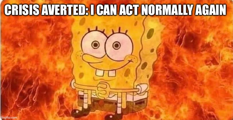 spongebob in flames | CRISIS AVERTED: I CAN ACT NORMALLY AGAIN | image tagged in spongebob in flames | made w/ Imgflip meme maker