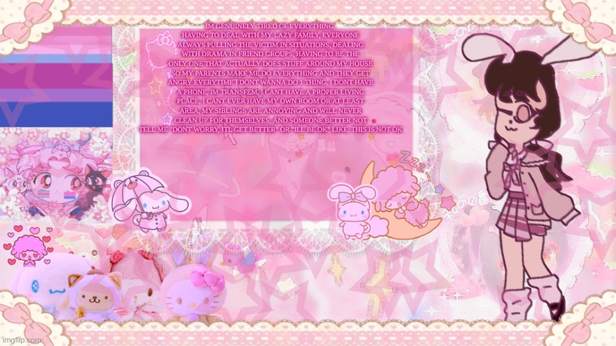 Silv3r_Kristal's Cuter Temp :3 | IM GENUINELY TIRED OF EVERYTHING, HAVING TO DEAL WITH MY LAZY FAMILY, EVERYONE ALWAYS PULLING THE VICTIM IN SITUATIONS, DEALING WITH DRAMA IN FRIEND GROUPS, HAVING TO BE THE ONLY ONE THAT ACTUALLY DOES STUFF AROUND MY HOUSE SO MY PARENTS MAKE ME DO EVERYTHING AND THEY GET ANGRY EVERYTIME I DONT WANNA DO 1 THING, I DONT HAVE A PHONE, IM TRANSFEM, I CANT HAVE A PROPER LIVING PLACE, I CANT EVER HAVE MY OWN ROOM OR AT LEAST AREA, MY SIBLINGS ARE ANNOYING AND WILL NEVER CLEAN UP FOR THEMSELVES, AND SOMEONE BETTER NOT TELL ME "DONT WORRY, ITL GET BETTER" OR "ILL BE OK" LIKE, THIS IS NOT OK | image tagged in silv3r_kristal's cuter temp 3 | made w/ Imgflip meme maker