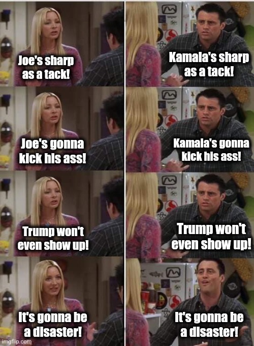 Phoebe Joey | Kamala's sharp
as a tack! Joe's sharp
as a tack! Kamala's gonna
kick his ass! Joe's gonna
kick his ass! Trump won't
even show up! Trump won' | image tagged in phoebe joey | made w/ Imgflip meme maker