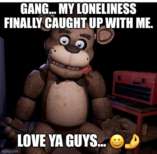 Leave a light on for youuuu | GANG… MY LONELINESS FINALLY CAUGHT UP WITH ME. LOVE YA GUYS… 😀🤌 | image tagged in sad freddy | made w/ Imgflip meme maker