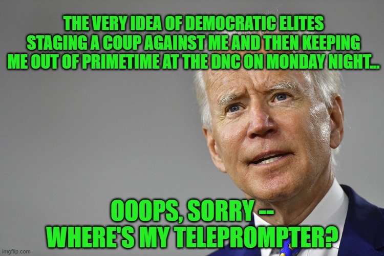 Adding Insult to Injury | THE VERY IDEA OF DEMOCRATIC ELITES STAGING A COUP AGAINST ME AND THEN KEEPING ME OUT OF PRIMETIME AT THE DNC ON MONDAY NIGHT... OOOPS, SORRY -- WHERE'S MY TELEPROMPTER? | image tagged in joe biden,democratic convention | made w/ Imgflip meme maker