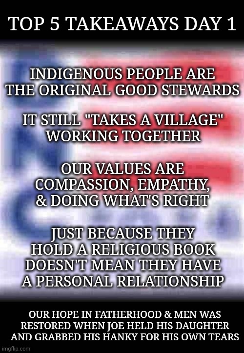 DNC: Top 5 Takeaways Day 1 | TOP 5 TAKEAWAYS DAY 1; INDIGENOUS PEOPLE ARE THE ORIGINAL GOOD STEWARDS; IT STILL "TAKES A VILLAGE"
WORKING TOGETHER; OUR VALUES ARE COMPASSION, EMPATHY, & DOING WHAT'S RIGHT; JUST BECAUSE THEY HOLD A RELIGIOUS BOOK DOESN'T MEAN THEY HAVE A PERSONAL RELATIONSHIP; OUR HOPE IN FATHERHOOD & MEN WAS RESTORED WHEN JOE HELD HIS DAUGHTER AND GRABBED HIS HANKY FOR HIS OWN TEARS | image tagged in dnc | made w/ Imgflip meme maker