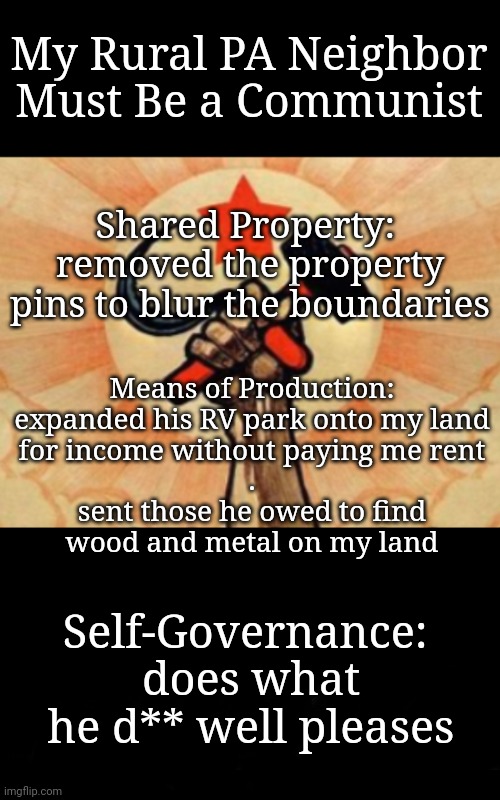 My Neighbor is a Communist | My Rural PA Neighbor Must Be a Communist; Shared Property: 
removed the property pins to blur the boundaries; Means of Production:

expanded his RV park onto my land for income without paying me rent
.
sent those he owed to find wood and metal on my land; Self-Governance: 
does what he d** well pleases | image tagged in neighbors,wrong neighborhood,communism,rednecks,wtf | made w/ Imgflip meme maker