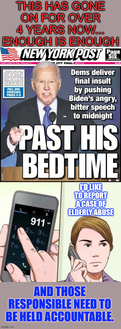Everyone needs to report elderly abuse when they see it... | THIS HAS GONE ON FOR OVER 4 YEARS NOW... ENOUGH IS ENOUGH; I'D LIKE TO REPORT A CASE OF ELDERLY ABUSE; AND THOSE RESPONSIBLE NEED TO BE HELD ACCOUNTABLE. | image tagged in call 911,despicable dems,abusing the elderly again | made w/ Imgflip meme maker
