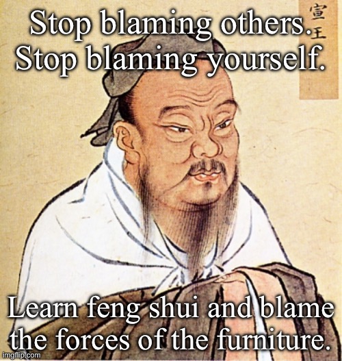 Feng shui | Stop blaming others.
Stop blaming yourself. Learn feng shui and blame the forces of the furniture. | image tagged in confucius says,feng shui,furniture,blame | made w/ Imgflip meme maker