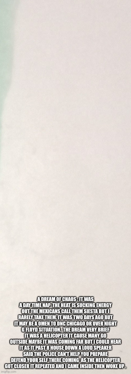 Dream or omen | A DREAM OF CHAOS : IT WAS A DAY TIME NAP ,THE HEAT IS SUCKING ENERGY OUT THE MEXICANS CALL THEM SIESTA BUT I RARELY TAKE THEM. IT WAS TWO DAYS AGO BUT IT MAY BE A OMEN TO DNC CHICAGO OR OVER NIGHT G FLOYD SITUATION.  THE DREAM VERY BRIEF IT WAS A HELICOPTER IT CAUSE MANY GO OUTSIDE MAYBE IT WAS COMING FAR BUT I COULD HEAR IT AS IT PAST 8 HOUSE DOWN A LOUD SPEAKER SAID THE POLICE CAN'T HELP YOU PREPARE DEFEND YOUR SELF THERE COMING  AS THE HELICOPTER GOT CLOSER IT REPEATED AND I CAME INSIDE THEN WOKE UP . | image tagged in notv,you know i'm something of a scientist myself,not funny,ww3 | made w/ Imgflip meme maker