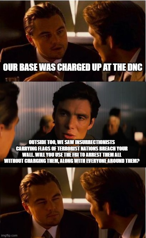 Insurrection nation | OUR BASE WAS CHARGED UP AT THE DNC; OUTSIDE TOO, WE SAW INSURRECTIONISTS CARRYING FLAGS OF TERRORIST NATIONS BREACH YOUR WALL. WILL YOU USE THE FBI TO ARREST THEM ALL WITHOUT CHARGING THEM, ALONG WITH EVERYONE AROUND THEM? | image tagged in memes,inception,insurrection nation,terrorists attack dnc,democrat war on america,woot more political prisoneers | made w/ Imgflip meme maker