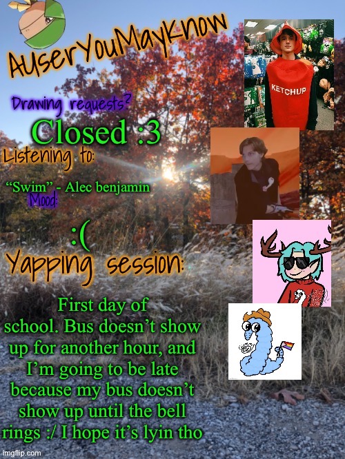 Auymk fall 2024 | Closed :3; “Swim” - Alec benjamin; :(; First day of school. Bus doesn’t show up for another hour, and I’m going to be late because my bus doesn’t show up until the bell rings :/ I hope it’s lyin tho | image tagged in auymk fall 2024 | made w/ Imgflip meme maker