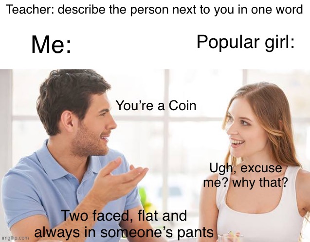 Boom | Teacher: describe the person next to you in one word; Me:; Popular girl:; You’re a Coin; Ugh, excuse me? why that? Two faced, flat and always in someone’s pants | image tagged in couple talking | made w/ Imgflip meme maker