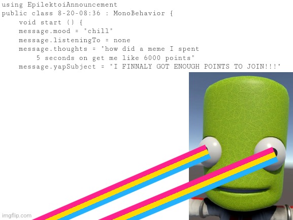 FINNALY | using EpilektoiAnnouncement
public class 8-20-08:36 : MonoBehavior {
    void start () {
    message.mood = "chill"
    message.listeningTo = none
    message.thoughts = "how did a meme I spent
        5 seconds on get me like 6000 points"
    message.yapSubject = "I FINNALY GOT ENOUGH POINTS TO JOIN!!!" | image tagged in blank white template | made w/ Imgflip meme maker