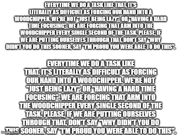 They need to know | EVERYTIME WE DO A TASK LIKE THAT, IT'S LITERALLY AS DIFFICULT AS FORCING OUR HAND INTO A WOODCHIPPER. WE'RE NOT "JUST BEING LAZY", OR "HAVING A HARD TIME FOCUSING". WE ARE FORCING THAT ARM INTO THE WOODCHIPPER EVERY SINGLE SECOND OF THE TASK. PLEASE, IF WE ARE PUTTING OURSELVES THROUGH THAT, DON'T SAY "WHY DIDN'T YOU DO THIS SOONER, SAY "I'M PROUD YOU WERE ABLE TO DO THIS". EVERYTIME WE DO A TASK LIKE THAT, IT'S LITERALLY AS DIFFICULT AS FORCING OUR HAND INTO A WOODCHIPPER. WE'RE NOT "JUST BEING LAZY", OR "HAVING A HARD TIME FOCUSING". WE ARE FORCING THAT ARM INTO THE WOODCHIPPER EVERY SINGLE SECOND OF THE TASK. PLEASE, IF WE ARE PUTTING OURSELVES THROUGH THAT, DON'T SAY "WHY DIDN'T YOU DO THIS SOONER, SAY "I'M PROUD YOU WERE ABLE TO DO THIS". | image tagged in blank white template | made w/ Imgflip meme maker