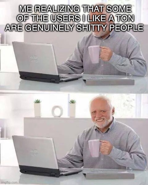 Gjyg… VIC, and oh boy there are more | ME REALIZING THAT SOME OF THE USERS I LIKE A TON ARE GENUINELY SHITTY PEOPLE | image tagged in memes,hide the pain harold | made w/ Imgflip meme maker