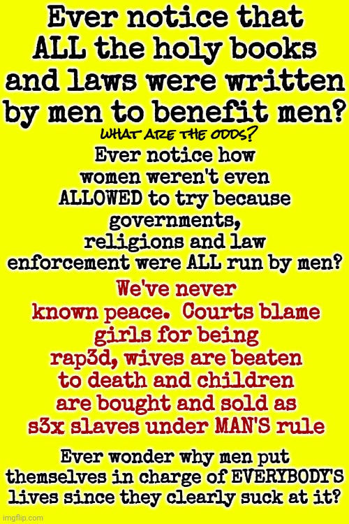 Men Suck | Ever notice that ALL the holy books and laws were written by men to benefit men? what are the odds? Ever notice how women weren't even ALLOWED to try because governments, religions and law enforcement were ALL run by men? We've never known peace.  Courts blame girls for being rap3d, wives are beaten to death and children are bought and sold as s3x slaves under MAN'S rule; Ever wonder why men put themselves in charge of EVERYBODY'S lives since they clearly suck at it? | image tagged in women,women's rights,women's right to live free of fear,men suck,fight the patriarchy,memes | made w/ Imgflip meme maker