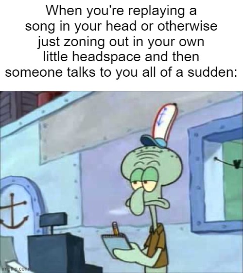 Squidward We serve food here sir | When you're replaying a song in your head or otherwise just zoning out in your own little headspace and then someone talks to you all of a sudden: | image tagged in squidward we serve food here sir | made w/ Imgflip meme maker