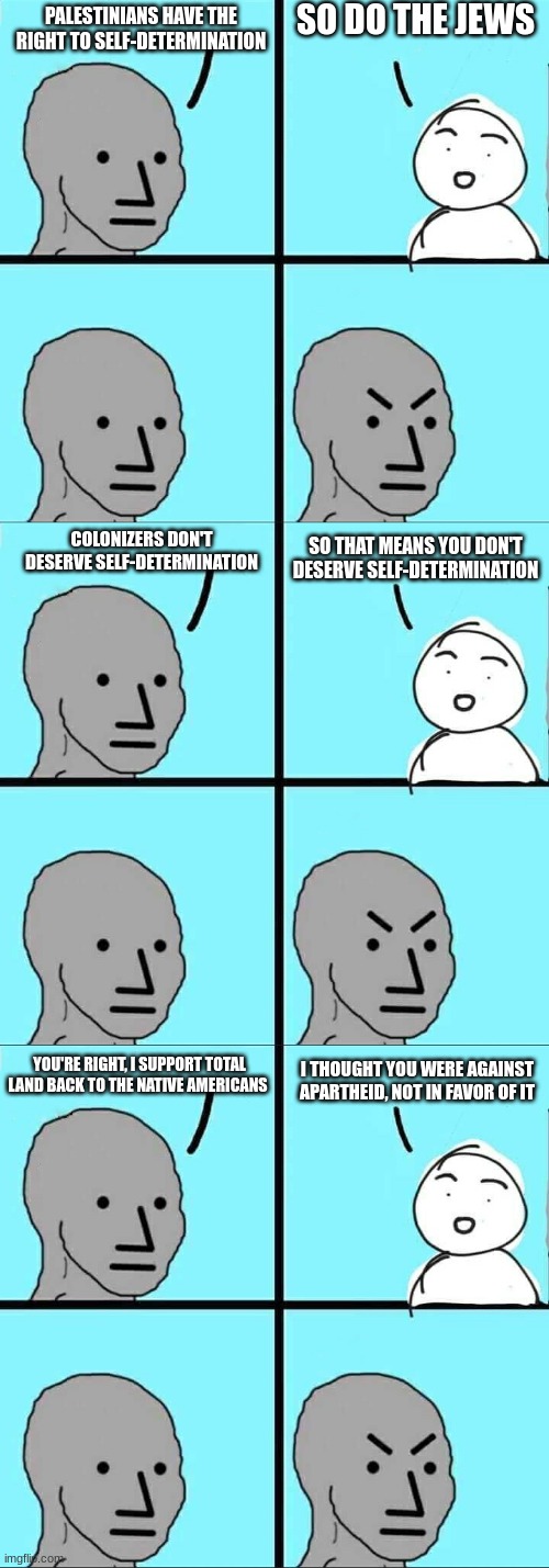 Pro-palestinian logic #3 | SO DO THE JEWS; PALESTINIANS HAVE THE RIGHT TO SELF-DETERMINATION; COLONIZERS DON'T DESERVE SELF-DETERMINATION; SO THAT MEANS YOU DON'T DESERVE SELF-DETERMINATION; YOU'RE RIGHT, I SUPPORT TOTAL LAND BACK TO THE NATIVE AMERICANS; I THOUGHT YOU WERE AGAINST APARTHEID, NOT IN FAVOR OF IT | image tagged in npc meme,israel,palestine,memes,jews,colonialism | made w/ Imgflip meme maker