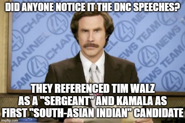 Ron Burgundy | DID ANYONE NOTICE IT THE DNC SPEECHES? THEY REFERENCED TIM WALZ AS A "SERGEANT" AND KAMALA AS FIRST "SOUTH-ASIAN INDIAN" CANDIDATE | image tagged in memes,ron burgundy | made w/ Imgflip meme maker