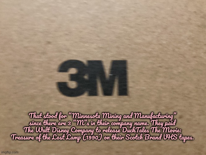 3M Acronym | That stood for “Minnesota Mining and Manufacturing” since there are 3 “M”s in their company name. They paid The Walt Disney Company to release DuckTales The Movie: Treasure of the Lost Lamp (1990) on their Scotch Brand VHS tapes. | image tagged in 3m,disney,ducktales,90s,vhs,minnesota | made w/ Imgflip meme maker