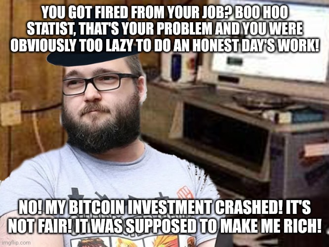 You deserve no sympathy after doing something as stupid as losing your money to bitcoin scams | YOU GOT FIRED FROM YOUR JOB? BOO HOO STATIST, THAT'S YOUR PROBLEM AND YOU WERE OBVIOUSLY TOO LAZY TO DO AN HONEST DAY'S WORK! NO! MY BITCOIN INVESTMENT CRASHED! IT'S NOT FAIR! IT WAS SUPPOSED TO MAKE ME RICH! | image tagged in basement dweller,libertarians,neckbeard libertarian,conservative hypocrisy,bitcoin,cryptocurrency | made w/ Imgflip meme maker