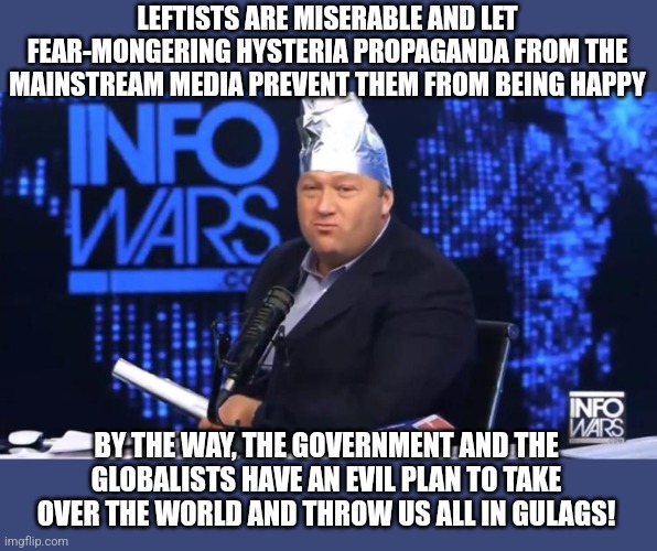 Conspiracy theorists are hypocritical and push fear-mongering narratives all the time | LEFTISTS ARE MISERABLE AND LET FEAR-MONGERING HYSTERIA PROPAGANDA FROM THE MAINSTREAM MEDIA PREVENT THEM FROM BEING HAPPY; BY THE WAY, THE GOVERNMENT AND THE GLOBALISTS HAVE AN EVIL PLAN TO TAKE OVER THE WORLD AND THROW US ALL IN GULAGS! | image tagged in alex jones tinfoil hat,conspiracy theories,conservative hypocrisy,hysteria,propaganda,stupidity | made w/ Imgflip meme maker