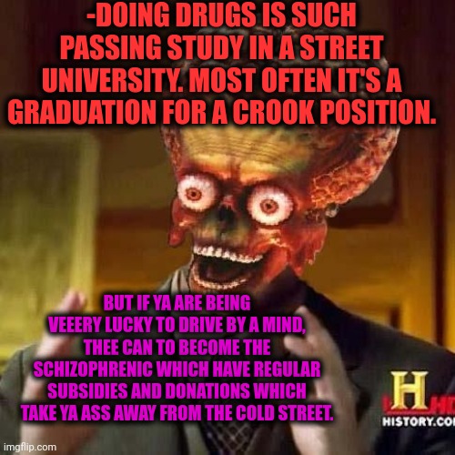 -The PhD stoner. | -DOING DRUGS IS SUCH PASSING STUDY IN A STREET UNIVERSITY. MOST OFTEN IT'S A GRADUATION FOR A CROOK POSITION. BUT IF YA ARE BEING VEEERY LUCKY TO DRIVE BY A MIND, THEE CAN TO BECOME THE SCHIZOPHRENIC WHICH HAVE REGULAR SUBSIDIES AND DONATIONS WHICH TAKE YA ASS AWAY FROM THE COLD STREET. | image tagged in aliens 6,stoner phd,don't do drugs,college freshman,you've been invited to dumbass university,crooked | made w/ Imgflip meme maker