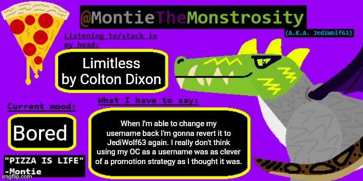 Limitless by Colton Dixon; When I'm able to change my username back I'm gonna revert it to JediWolf63 again. I really don't think using my OC as a username was as clever of a promotion strategy as I thought it was. Bored | image tagged in montiethemonstrosity announcement template | made w/ Imgflip meme maker