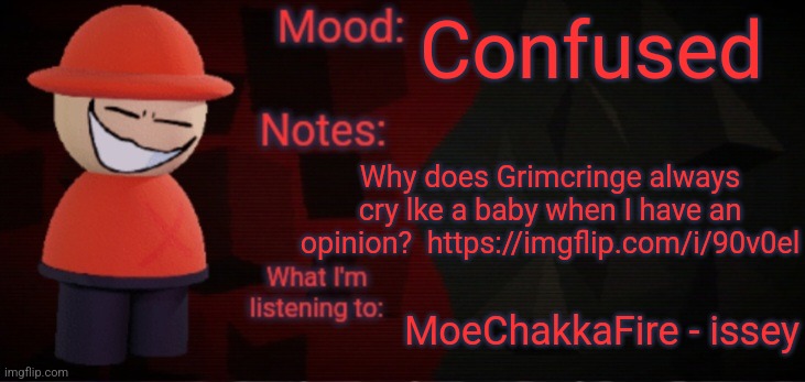 Opposition X Announcement Temp (Faker) | Confused; Why does Grimcringe always cry lke a baby when I have an opinion?  https://imgflip.com/i/90v0el; MoeChakkaFire - issey | image tagged in opposition x announcement temp faker | made w/ Imgflip meme maker