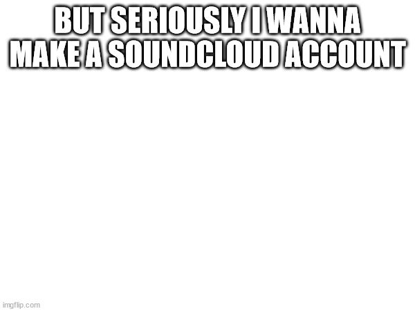 BUT SERIOUSLY I WANNA MAKE A SOUNDCLOUD ACCOUNT | made w/ Imgflip meme maker