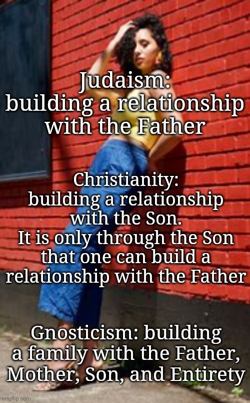 Gnosticism: a Relationship With the Entirety | Judaism:
building a relationship with the Father; Christianity:
building a relationship with the Son.
It is only through the Son that one can build a relationship with the Father; Gnosticism: building a family with the Father, Mother, Son, and Entirety | image tagged in gnosticism,blossomraveneski,spirituality,healing | made w/ Imgflip meme maker