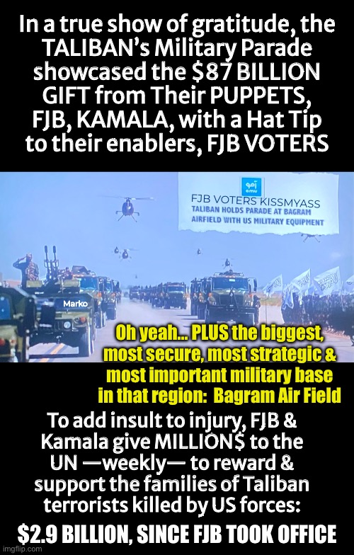 The Parade to celebrate the sacrifice of the 13 USA Service-Members.  Thanks, FJB VOTERS | In a true show of gratitude, the
TALIBAN’s Military Parade
showcased the $87 BILLION
GIFT from Their PUPPETS,
FJB, KAMALA, with a Hat Tip
to their enablers, FJB VOTERS; FJB VOTERS KISSMYASS; Marko; Oh yeah… PLUS the biggest,
most secure, most strategic &
most important military base
in that region:  Bagram Air Field; To add insult to injury, FJB &
Kamala give MILLION$ to the

UN —weekly— to reward &
support the families of Taliban
terrorists killed by US forces:; $2.9 BILLION, SINCE FJB TOOK OFFICE | image tagged in memes,taliban parade,87 billion in usa kit,plus 1 billion per year,disgusting freaking demonrats,fjb voters kissmyass | made w/ Imgflip meme maker